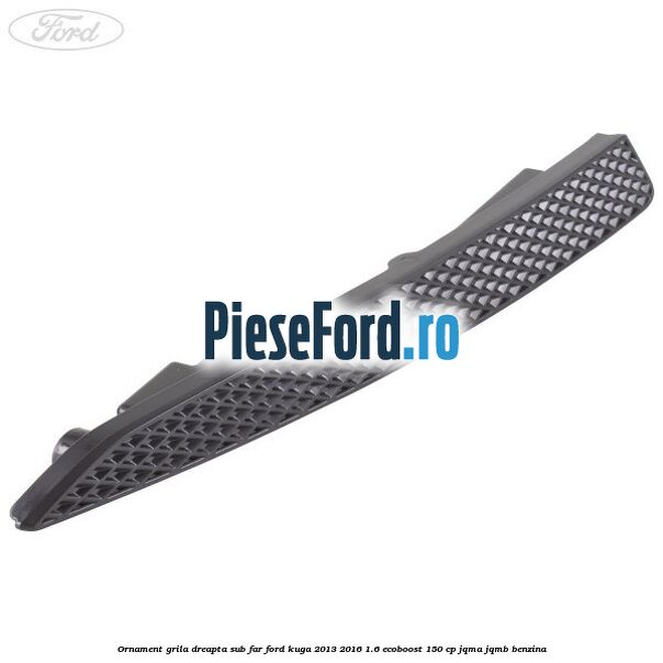 Ornament grila dreapta sub far Ford Kuga 2013-2016 1.6 EcoBoost 150 cp JQMA, JQMB benzina
