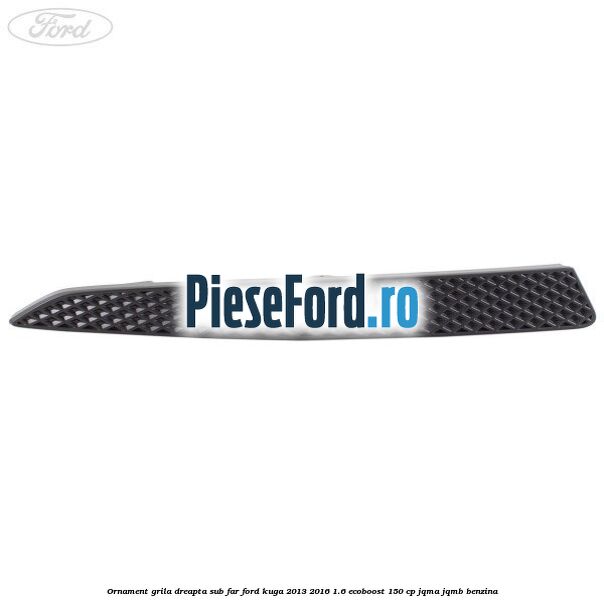 Ornament grila dreapta sub far Ford Kuga 2013-2016 1.6 EcoBoost 150 cp JQMA, JQMB benzina