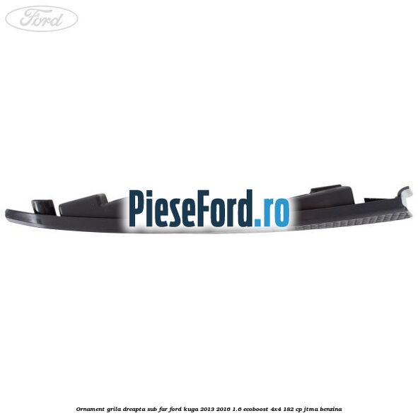 Ornament grila dreapta sub far Ford Kuga 2013-2016 1.6 EcoBoost 4x4 182 cp JTMA benzina