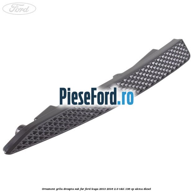 Ornament grila dreapta sub far Ford Kuga 2013-2016 2.0 TDCi 136 cp UKMA diesel
