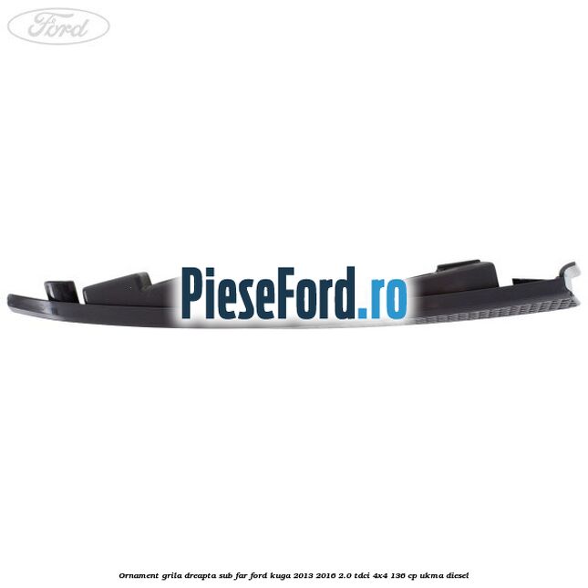 Ornament grila dreapta sub far Ford Kuga 2013-2016 2.0 TDCi 4x4 136 cp UKMA diesel