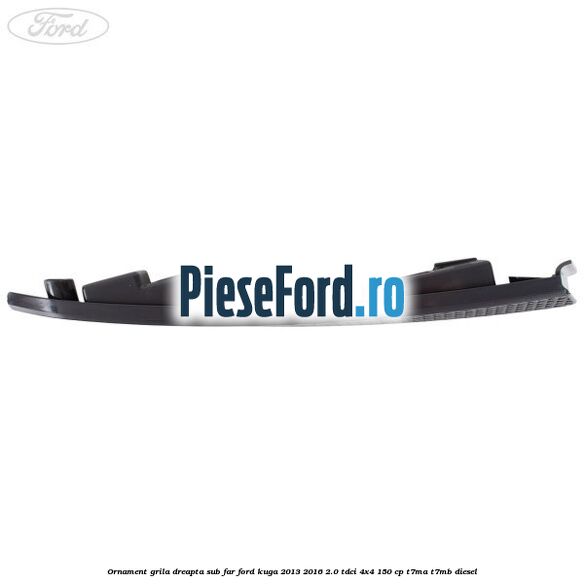 Ornament grila dreapta sub far Ford Kuga 2013-2016 2.0 TDCi 4x4 150 cp Ornament grila dreapta sub far Ford Kuga 2013-2016 2.0 TDCi 4x4 150 cp T7MA, T7MB diesel
