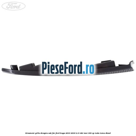 Ornament grila dreapta sub far Ford Kuga 2013-2016 2.0 TDCi 4x4 163 cp TXDA, TXMA diesel