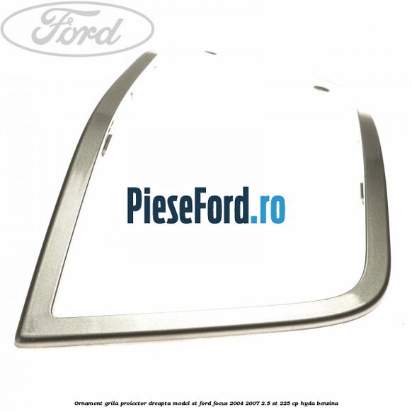 Ornament grila proiector dreapta model ST Ford Focus 2004-2007 2.5 ST 225 cp HYDA benzina