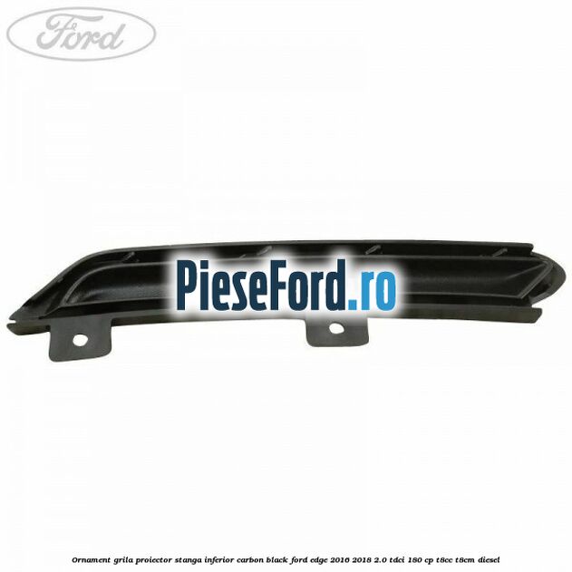 Ornament grila proiector stanga inferior carbon black Ford Edge 2016-2018 2.0 TDCi 180 cp Ornament grila proiector stanga inferior carbon black Ford Edge 2016-2018 2.0 TDCi 180 cp T8CC, T8CM diesel
