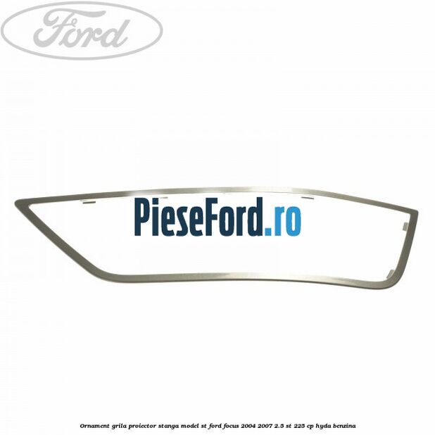 Ornament grila proiector stanga model ST Ford Focus 2004-2007 2.5 ST 225 cp Ornament grila proiector stanga model ST Ford Focus 2004-2007 2.5 ST 225 cp HYDA benzina