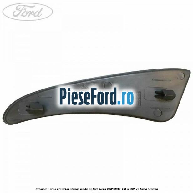 Ornament grila proiector stanga model ST Ford Focus 2008-2011 2.5 ST 225 cp HYDA benzina