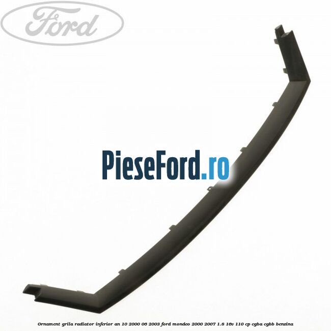 Ornament grila radiator inferior an 10/2000-06/2003 Ford Mondeo 2000-2007 1.8 16V 110 cp CGBA, CGBB benzina