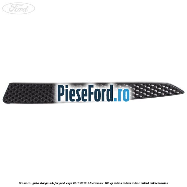 Ornament grila stanga sub far Ford Kuga 2013-2016 1.5 EcoBoost 150 cp M8MA, M8MB, M8MC, M8MD, M8ME benzina