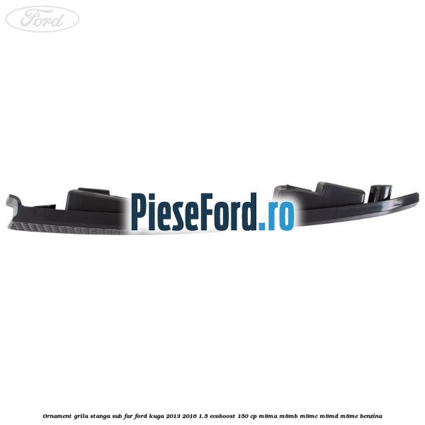 Ornament grila stanga sub far Ford Kuga 2013-2016 1.5 EcoBoost 150 cp M8MA, M8MB, M8MC, M8MD, M8ME benzina