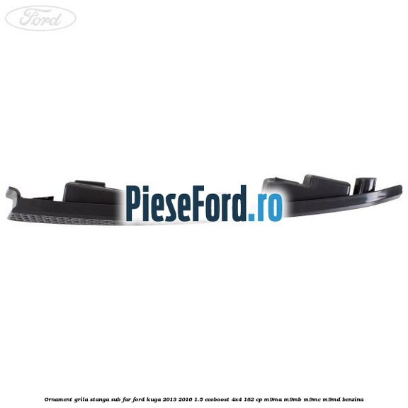 Ornament grila stanga sub far Ford Kuga 2013-2016 1.5 EcoBoost 4x4 182 cp M9MA, M9MB, M9MC, M9MD benzina