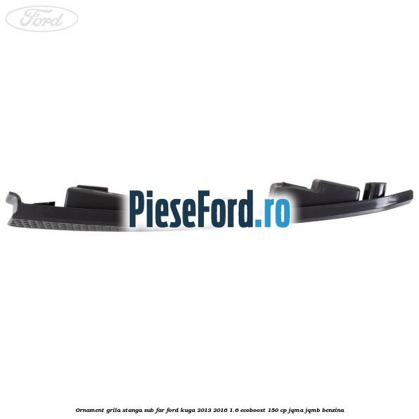 Ornament grila stanga sub far Ford Kuga 2013-2016 1.6 EcoBoost 150 cp Ornament grila stanga sub far Ford Kuga 2013-2016 1.6 EcoBoost 150 cp JQMA, JQMB benzina