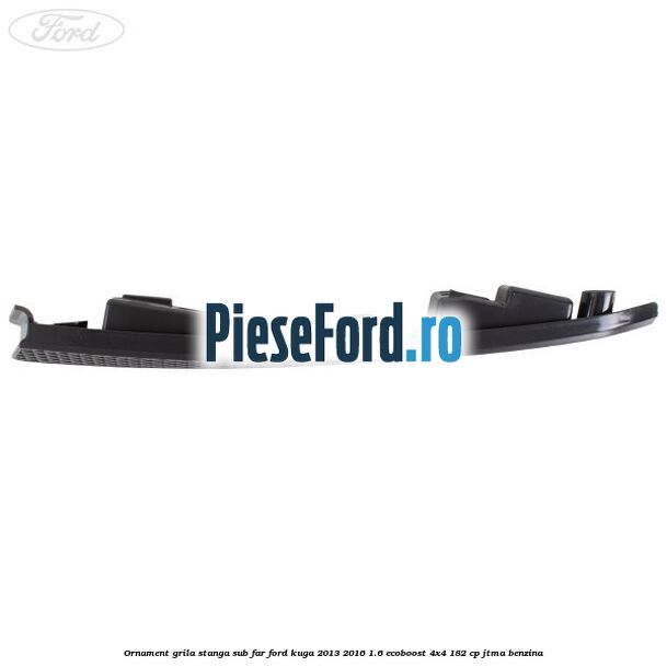 Ornament grila stanga sub far Ford Kuga 2013-2016 1.6 EcoBoost 4x4 182 cp JTMA benzina