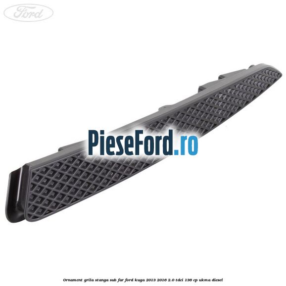 Ornament grila stanga sub far Ford Kuga 2013-2016 2.0 TDCi 136 cp UKMA diesel