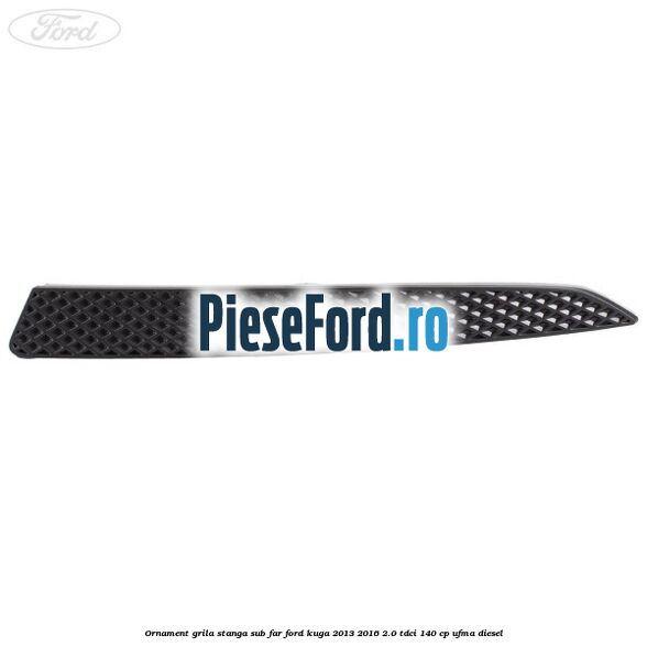 Ornament grila stanga sub far Ford Kuga 2013-2016 2.0 TDCi 140 cp UFMA diesel