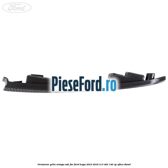 Ornament grila stanga sub far Ford Kuga 2013-2016 2.0 TDCi 140 cp UFMA diesel