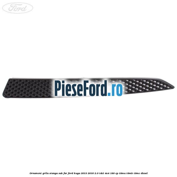 Ornament grila stanga sub far Ford Kuga 2013-2016 2.0 TDCi 4x4 180 cp T8MA, T8MB, T8MC diesel