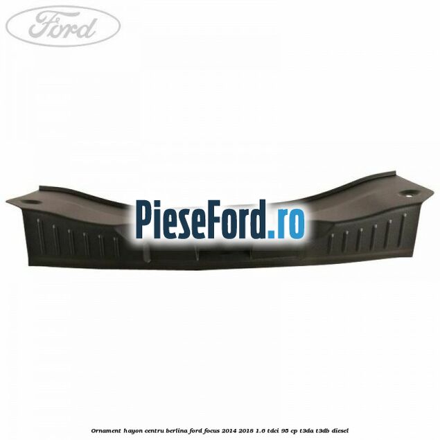 Ornament hayon centru berlina Ford Focus 2014-2018 1.6 TDCi 95 cp Ornament hayon centru berlina Ford Focus 2014-2018 1.6 TDCi 95 cp T3DA, T3DB diesel