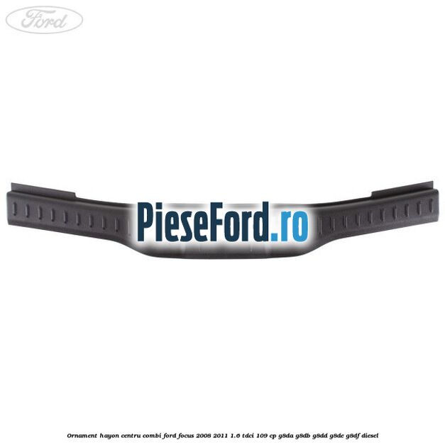 Ornament hayon centru combi Ford Focus 2008-2011 1.6 TDCi 109 cp Ornament hayon centru combi Ford Focus 2008-2011 1.6 TDCi 109 cp G8DA, G8DB, G8DD, G8DE, G8DF diesel