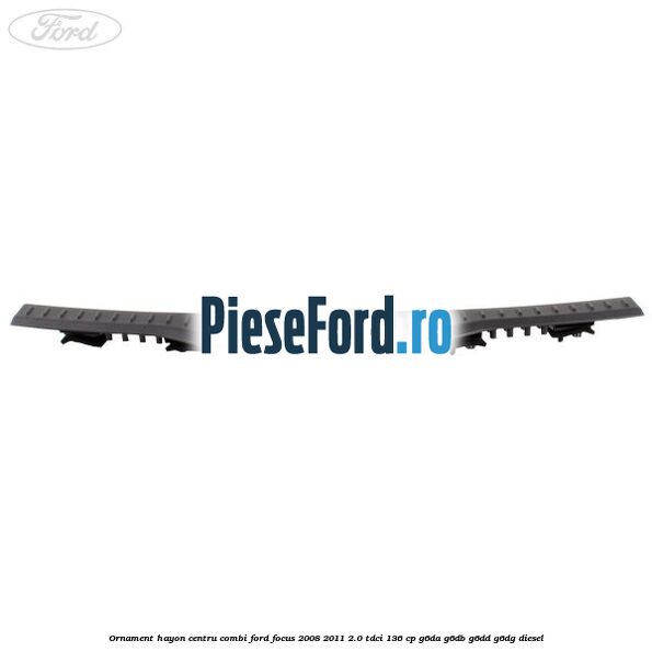 Ornament hayon centru combi Ford Focus 2008-2011 2.0 TDCi 136 cp Ornament hayon centru combi Ford Focus 2008-2011 2.0 TDCi 136 cp G6DA, G6DB, G6DD, G6DG diesel