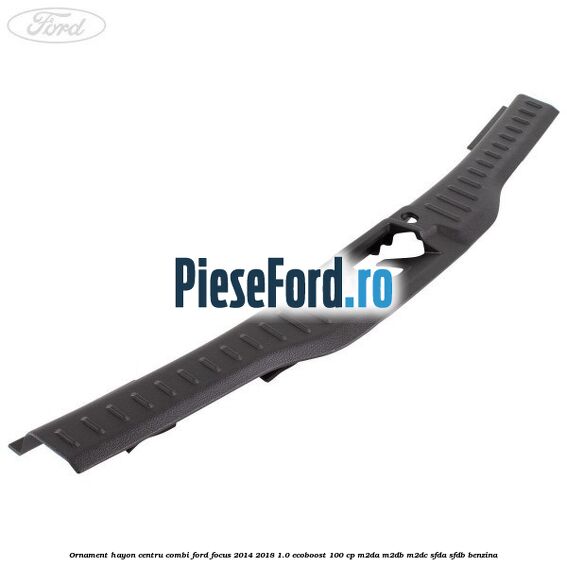 Ornament hayon centru combi Ford Focus 2014-2018 1.0 EcoBoost 100 cp M2DA, M2DB, M2DC, SFDA, SFDB benzina