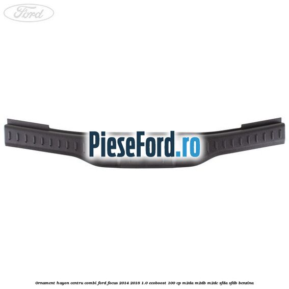 Ornament hayon centru combi Ford Focus 2014-2018 1.0 EcoBoost 100 cp M2DA, M2DB, M2DC, SFDA, SFDB benzina