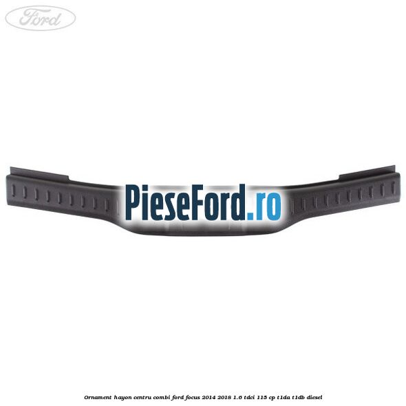 Ornament hayon centru combi Ford Focus 2014-2018 1.6 TDCi 115 cp Ornament hayon centru combi Ford Focus 2014-2018 1.6 TDCi 115 cp T1DA, T1DB diesel