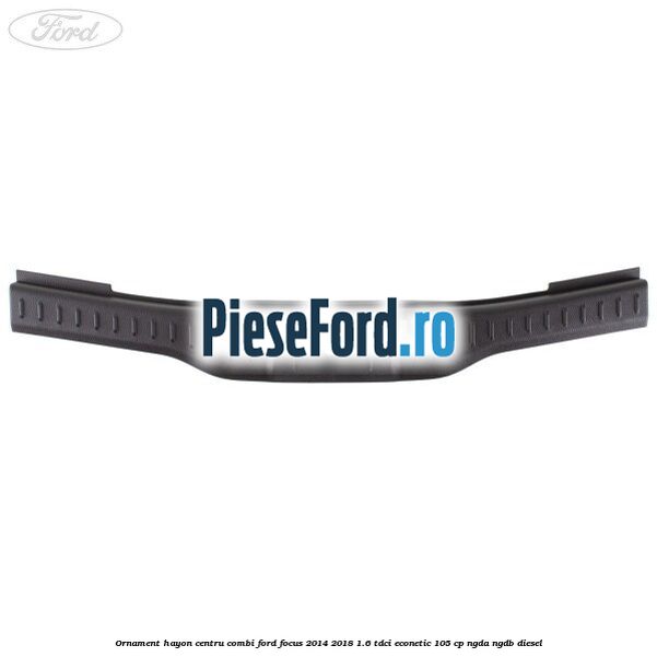 Ornament hayon centru combi Ford Focus 2014-2018 1.6 TDCi ECOnetic 105 cp Ornament hayon centru combi Ford Focus 2014-2018 1.6 TDCi ECOnetic 105 cp NGDA, NGDB diesel