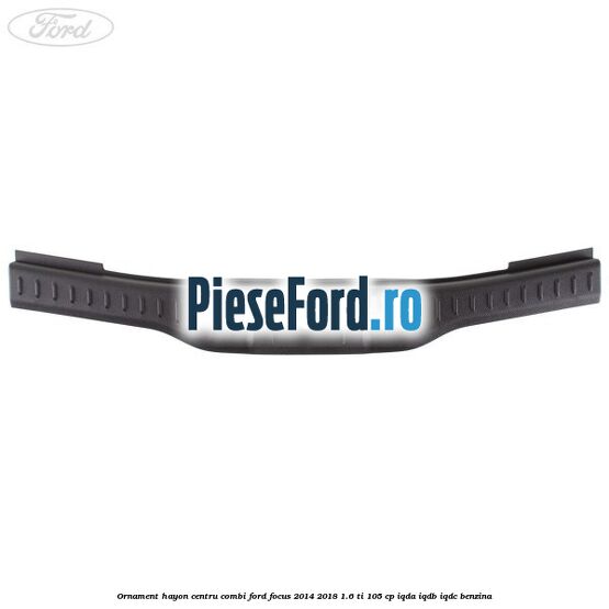 Ornament hayon centru combi Ford Focus 2014-2018 1.6 Ti 105 cp IQDA, IQDB, IQDC benzina