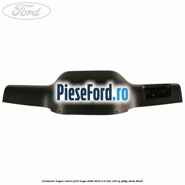 Ornament hayon centru Ford Kuga 2008-2012 2.0 TDCi 136 cp G6DG, UKDA diesel