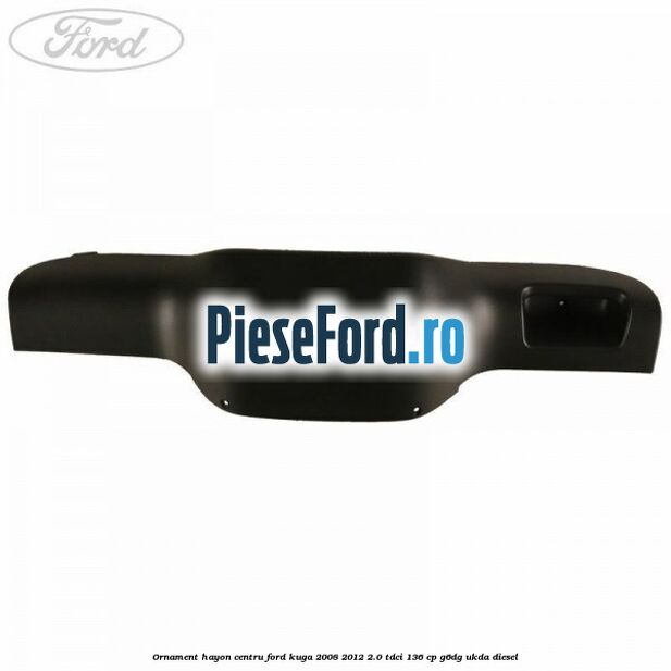 Ornament hayon centru Ford Kuga 2008-2012 2.0 TDCi 136 cp G6DG, UKDA diesel