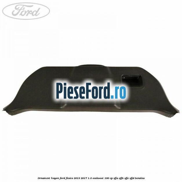 Ornament hayon Ford Fiesta 2013-2017 1.0 EcoBoost 100 cp SFJA, SFJB, SFJC, SFJD benzina