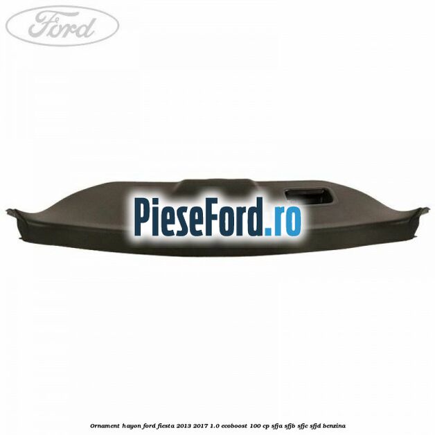 Ornament hayon Ford Fiesta 2013-2017 1.0 EcoBoost 100 cp SFJA, SFJB, SFJC, SFJD benzina