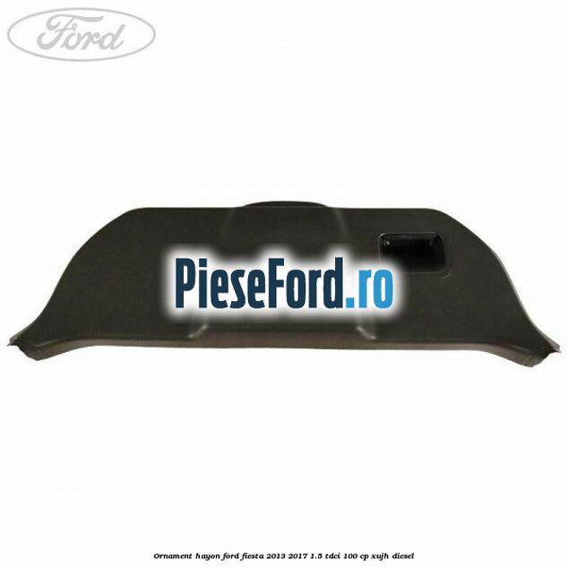 Ornament hayon Ford Fiesta 2013-2017 1.5 TDCi 100 cp XUJH diesel