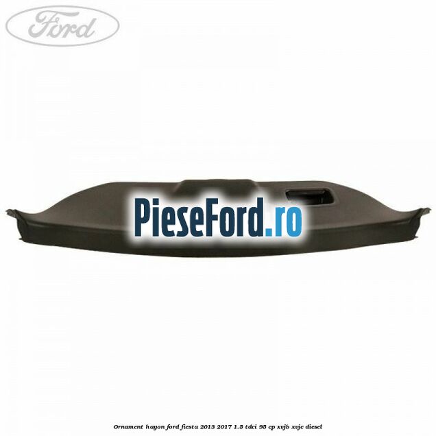 Ornament hayon Ford Fiesta 2013-2017 1.5 TDCi 95 cp XVJB, XVJC diesel