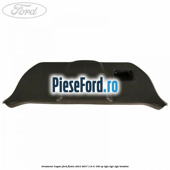Ornament hayon Ford Fiesta 2013-2017 1.6 Ti 105 cp Ornament hayon Ford Fiesta 2013-2017 1.6 Ti 105 cp IQJA, IQJC, IQJE benzina