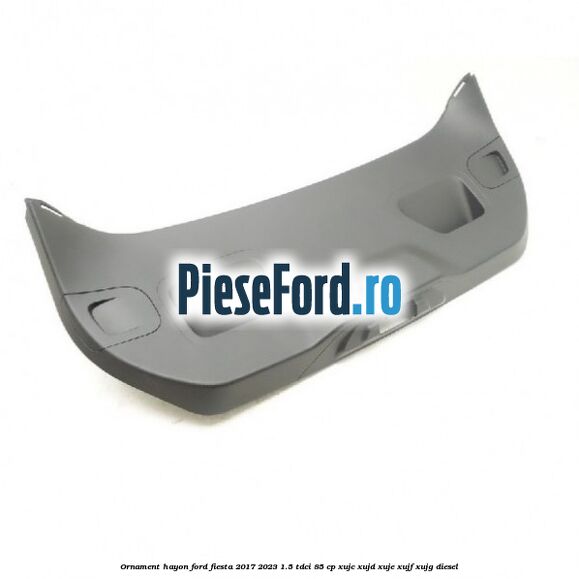 Ornament hayon Ford Fiesta 2017-2023 1.5 TDCi 85 cp XUJC, XUJD, XUJE, XUJF, XUJG diesel