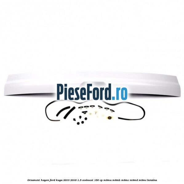 Ornament hayon Ford Kuga 2013-2016 1.5 EcoBoost 150 cp Ornament hayon Ford Kuga 2013-2016 1.5 EcoBoost 150 cp M8MA, M8MB, M8MC, M8MD, M8ME benzina