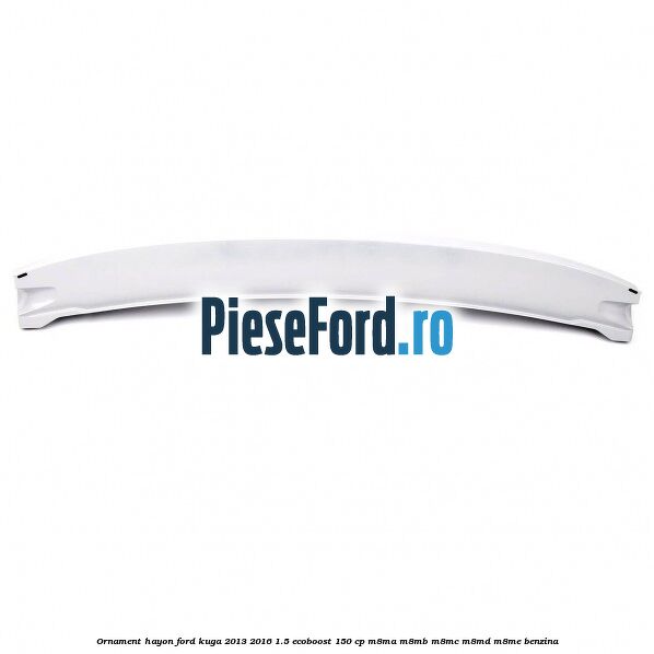 Ornament hayon Ford Kuga 2013-2016 1.5 EcoBoost 150 cp Ornament hayon Ford Kuga 2013-2016 1.5 EcoBoost 150 cp M8MA, M8MB, M8MC, M8MD, M8ME benzina