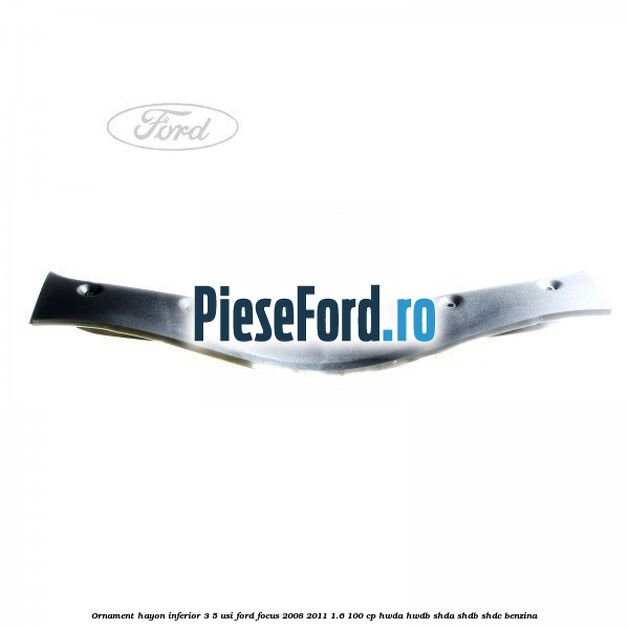 Ornament hayon inferior 3/5 usi Ford Focus 2008-2011 1.6 100 cp HWDA, HWDB, SHDA, SHDB, SHDC benzina