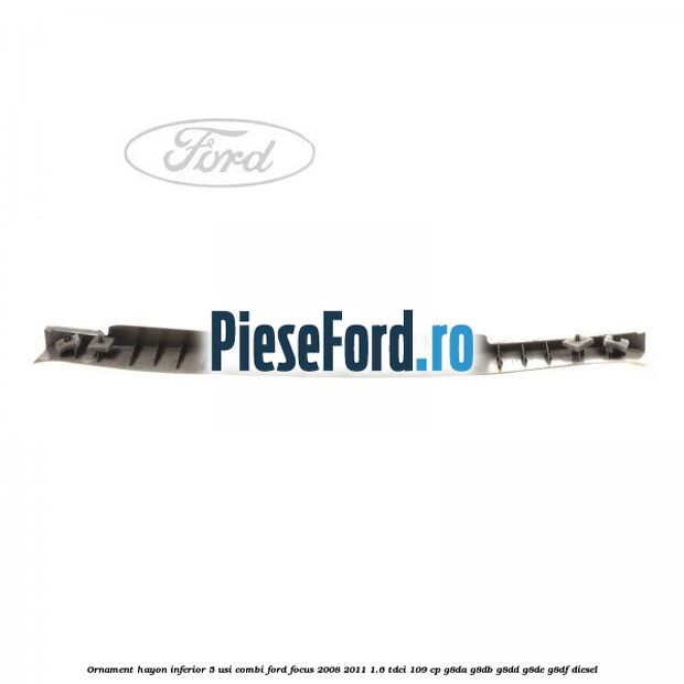 Ornament hayon inferior 5 usi combi Ford Focus 2008-2011 1.6 TDCi 109 cp Ornament hayon inferior 5 usi combi Ford Focus 2008-2011 1.6 TDCi 109 cp G8DA, G8DB, G8DD, G8DE, G8DF diesel