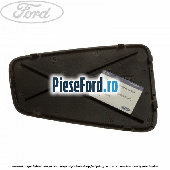 Ornament hayon inferior dreapta locas lampa stop culoare ebony Ford Galaxy 2007-2014 2.0 EcoBoost 203 cp Ornament hayon inferior dreapta locas lampa stop culoare ebony Ford Galaxy 2007-2014 2.0 EcoBoost 203 cp TNWA benzina