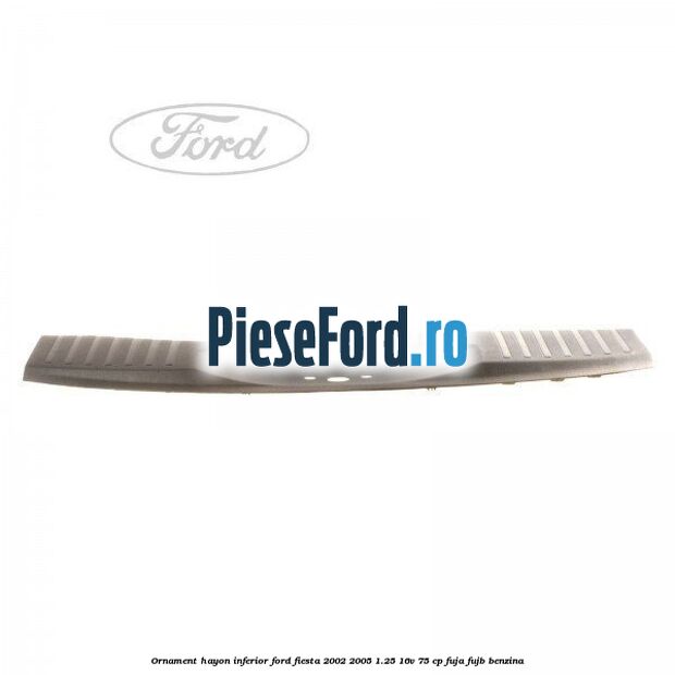 Ornament hayon inferior Ford Fiesta 2002-2005 1.25 16V 75 cp FUJA, FUJB benzina