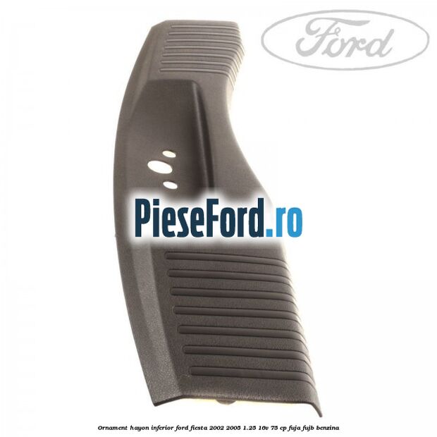 Ornament hayon inferior Ford Fiesta 2002-2005 1.25 16V 75 cp FUJA, FUJB benzina