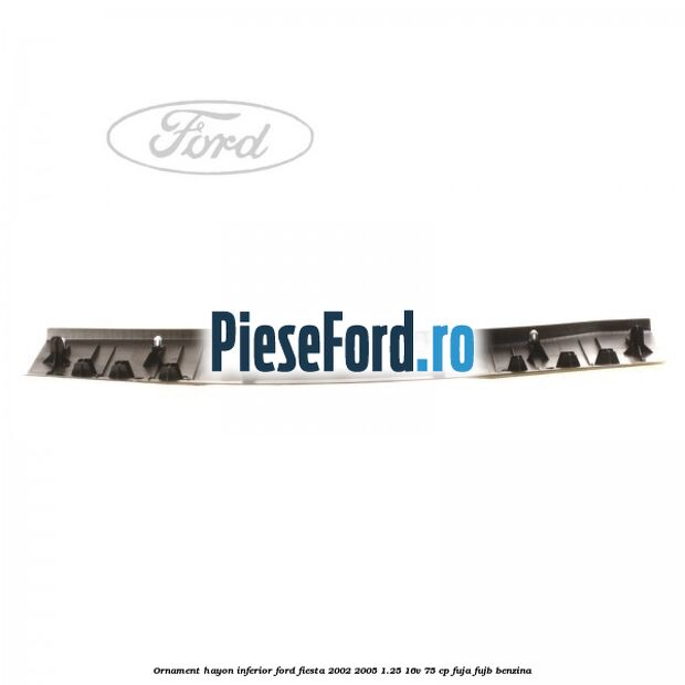 Ornament hayon inferior Ford Fiesta 2002-2005 1.25 16V 75 cp FUJA, FUJB benzina