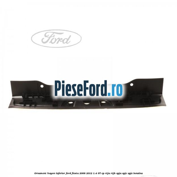 Ornament hayon inferior Ford Fiesta 2008-2012 1.4 97 cp RTJA, RTJB, SPJA, SPJC, SPJE benzina
