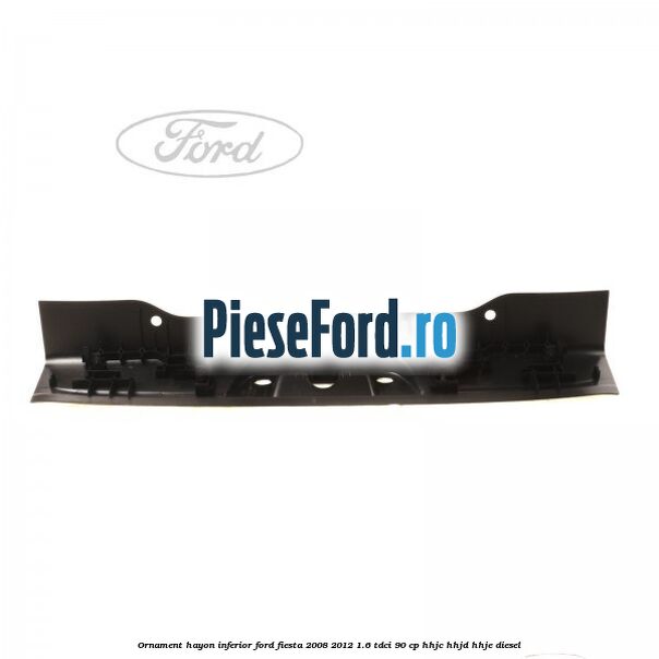 Ornament hayon inferior Ford Fiesta 2008-2012 1.6 TDCi 90 cp Ornament hayon inferior Ford Fiesta 2008-2012 1.6 TDCi 90 cp HHJC, HHJD, HHJE diesel