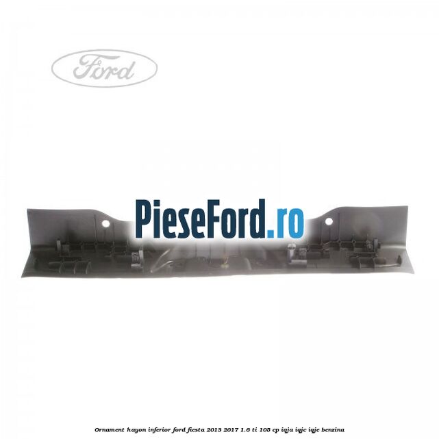 Ornament hayon inferior Ford Fiesta 2013-2017 1.6 Ti 105 cp IQJA, IQJC, IQJE benzina
