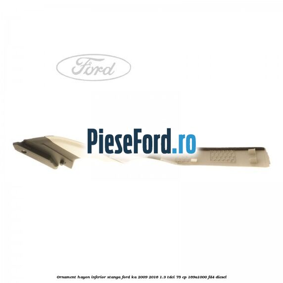 Ornament hayon inferior, stanga Ford Ka 2009-2016 1.3 TDCi 75 cp 169A1000, FD4 diesel