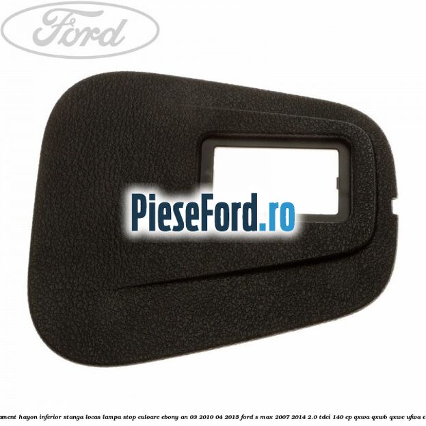 Ornament hayon inferior stanga locas lampa stop culoare ebony an 03/2010-04/2015 Ford S-Max 2007-2014 2.0 TDCi 140 cp Ornament hayon inferior stanga locas lampa stop culoare ebony an 03/2010-04/2015 Ford S-Max 2007-2014 2.0 TDCi 140 cp QXWA, QXWB, QXWC, UFWA diesel
